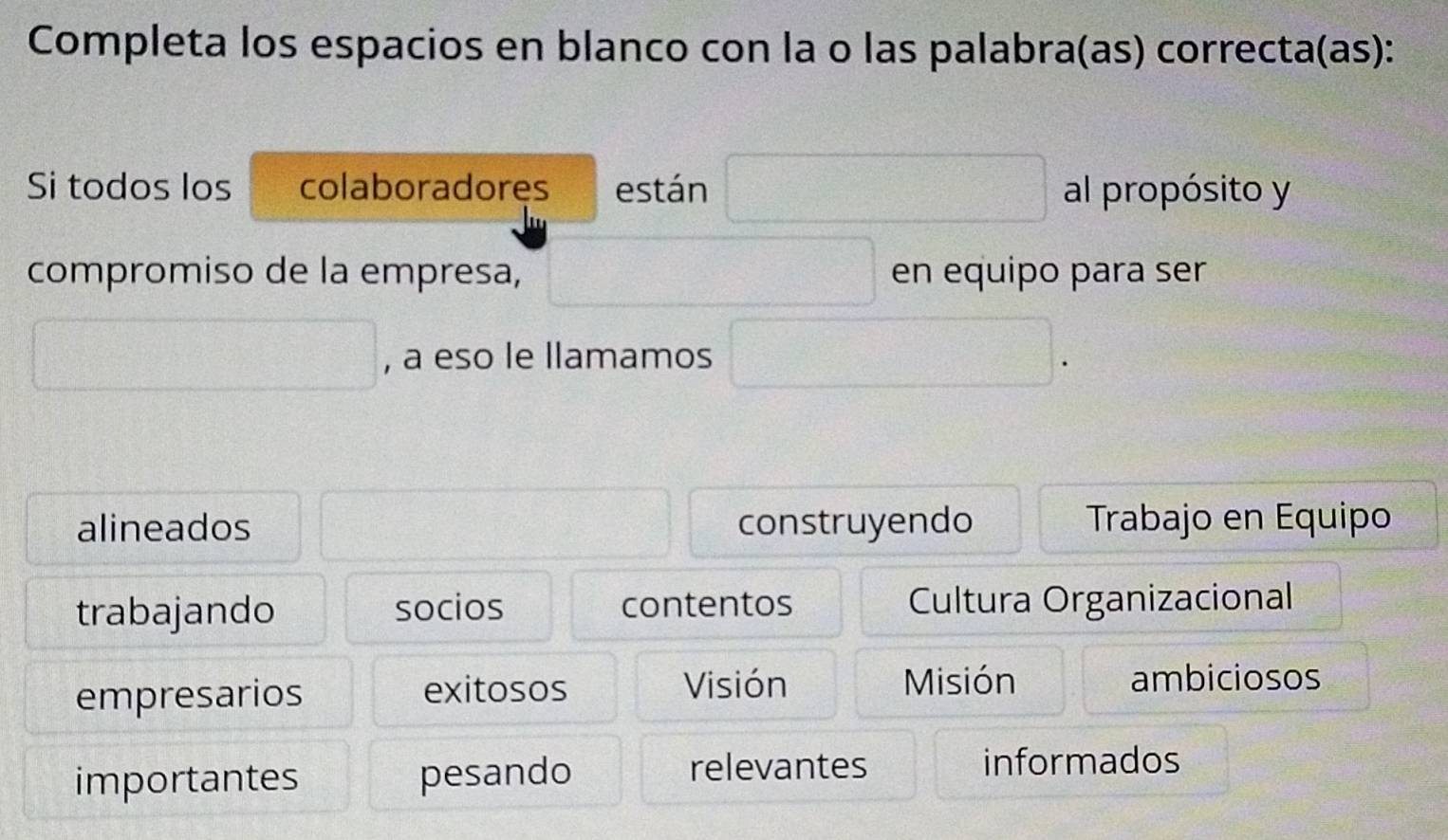 Completa los espacios en blanco con la o las palabra(as) correcta(as): 
Si todos los colaboradoręs están al propósito y 
compromiso de la empresa, en equipo para ser 
, a eso le llamamos 
alineados construyendo Trabajo en Equipo 
trabajando socios contentos Cultura Organizacional 
Visión ambiciosos 
empresarios exitosos Misión 
importantes pesando relevantes informados