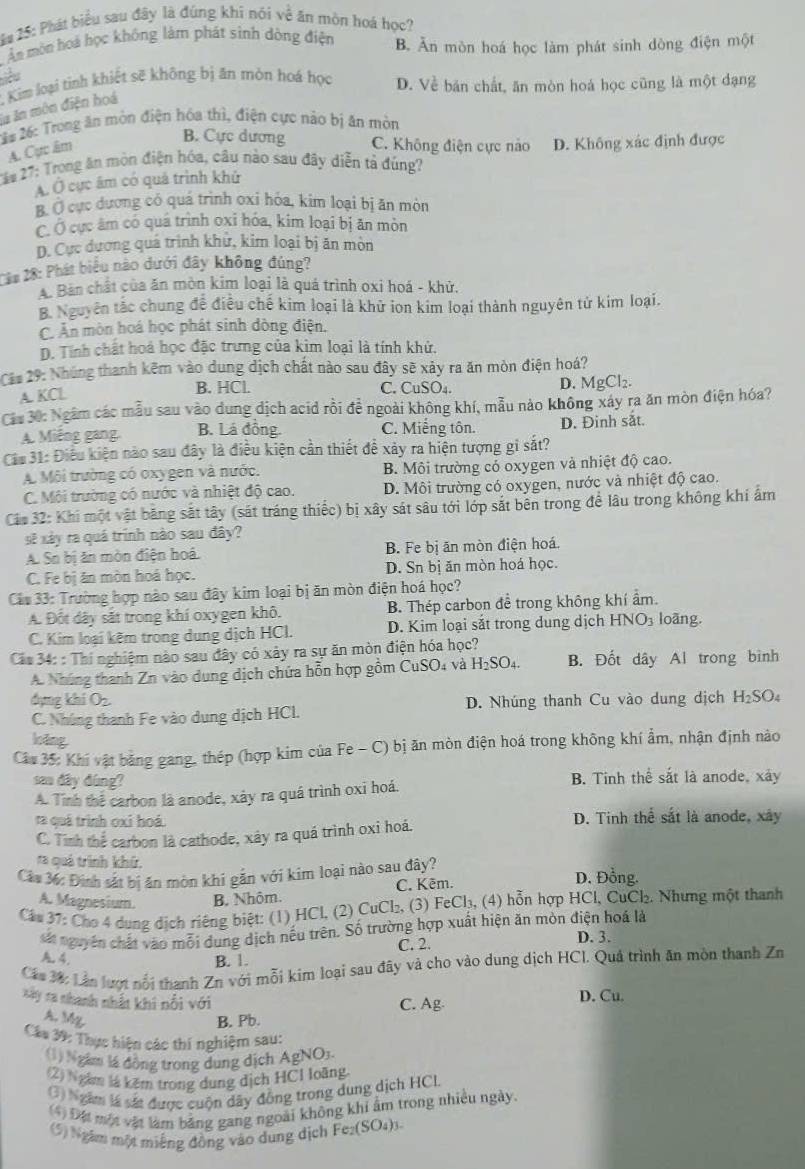 # 25: Phát biểu sau đây là đúng khi nói về ăn môn hoá học?
Âm môn hoá học không làm phát sinh dòng điện B. Ăn mòn hoá học làm phát sinh dòng điện một
iều
1 Kim loại tinh khiết sẽ không bị ăn mòn hoá học D. Về bản chất, ăn mòn hoá học cũng là một dạng
la ăn môn điện hoá
22# 26: Trong ăn mòn điện hóa thì, điện cực nào bị ăn mòn
A. Cực âm
B. Cực dương C. Không điện cực nào
*2# 27: Trong ăn mòn điện hóa, câu nào sau đây diễn tả đúng? D. Không xác định được
Á Ở cục âm có quả trình khử
B. Ở cực dương có quá trình oxi hóa, kim loại bị ăn mòn
C. Ở cực âm có quá trình oxi hóa, kim loại bị ăn mòn
D. Cực dương quá trình khử, kim loại bị ăn mòn
22# 28: Phát biểu nào dưới đây không đúng?
A. Bản chất của ăn mòn kim loại là quá trình oxi hoá - khử.
B. Nguyên tắc chung để điều chế kim loại là khử ion kim loại thành nguyên tử kim loại.
C. Ấn mòn hoá học phát sinh dòng điện.
D. Tính chất hoá học đặc trưng của kim loại là tính khử.
Câ# 29: Nhúng thanh kẽm vào dung dịch chất nào sau đây sẽ xảy ra ăn mòn điện hoá?
A. KCl B. HCl. C. CuSO4. D. MgCl₂.
Cáa 30: Ngâm các mẫu sau vào dung dịch acid rồi đề ngoài không khí, mẫu nào không xáy ra ăn mòn điện hóa?
A. Miếng gang. B. Lá đồng. C. Miếng tôn. D. Đinh sắt.
Ca 31: Điều kiện nào sau đây là điều kiện cần thiết để xảy ra hiện tượng gỉ sắt?
A. Môi trường có oxygen và nước. B. Môi trường có oxygen và nhiệt độ cao.
C. Môi trường có nước và nhiệt độ cao. D. Môi trường có oxygen, nước và nhiệt độ cao.
Các 32: Khi một vật băng sắt tây (sát tráng thiếc) bị xây sát sâu tới lớp sắt bên trong để lâu trong không khí ấm
sẽ xây ra quá trính nào sau đây?
A. Sn bị ăn mòn điện hoá. B. Fe bị ăn mòn điện hoá.
C. Fe bị ăn mòn hoá học. D. Sn bị ăn mòn hoá học.
Cáu 33: Trường hợp nào sau đây kim loại bị ăn mòn điện hoá học?
A. Đốt dây sắt trong khí oxygen khô. B. Thép carbon đề trong không khí ẩm.
C. Kim loại kẽm trong dung dịch HCl. D. Kim loại sắt trong dung dịch HNO3 loãng.
Cáa 34: : Thí nghiệm nào sau đây có xây ra sự ăn mòn điện hóa học?
A. Nhúng thanh Zn vào dung dịch chứa hỗn hợp gồm CuSO4 và H_2SO_4. B. Đốt dây Al trong bình
dụng khi Oz.
C. Nhúng thanh Fe vào dung dịch HCl. D. Nhúng thanh Cu vào dung dịch H_2SO.
loāng
Câu 35: Khí vật bằng gang, thép (hợp kim của Fe - C) bị ăn mòn điện hoá trong không khí ẩm, nhận định nào
sa dây dùng? B. Tinh thể sắt là anode, xây
A. Tính thể carbon là anode, xày ra quá trình oxi hoá.
ta quá trình oxỉ hoá D. Tinh thể sắt là anode, xây
C. Tinh thể carbon là cathode, xây ra quá trình oxi hoá.
ra quả trình khứ.
Cáu 36: Định sắt bị ăn mòn khi gắn với kim loại nào sau đây? D. Đồng.
A. Magnesium. B. Nhôm. C. Kēm.
Cáu 37: Cho 4 dung dịch riêng biệt: (1) HCl, (2) CuCl₂, (3) FeCl₃, (4) hỗn hợp HCl, CuCl₂. Nhưng một thanh
sát nguyên chất vào mỗi dung dịch nếu trên. Số trường hợp xuất hiện ăn mòn điện hoá là D. 3.
A. 4.
B. 1. C. 2.
Cáu 3á: Lần lượt nổi thanh Zn với mỗi kim loại sau đây và cho vào dung dịch HCL Quá trình ăn mòn thanh Zn
Kày ta nhanh nhất khi nổi với C. Ag. D. Cu.
A. My B. Pb.
Câa 39: Thực hiện các thí nghiệm sau:
(1) Ngắm là đồng trong dung dịch AgNO3.
(2) Ngắm là kêm trong dung dịch HCI loãng
(3) Ngâm là sắt được cuộn dây đồng trong dung dịch HCL
4) Đặt một vật làm bằng gang ngoài không khi ẩm trong nhiều ngày.
(5) Ngăm một miếng đồng vào dung dịch Fe₂(SO₄)3.