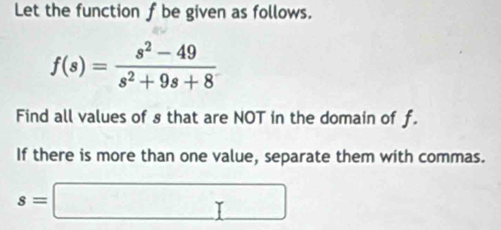 Let the function f be given as follows.
f(s)= (s^2-49)/s^2+9s+8 
Find all values of s that are NOT in the domain of f. 
If there is more than one value, separate them with commas.
s=□