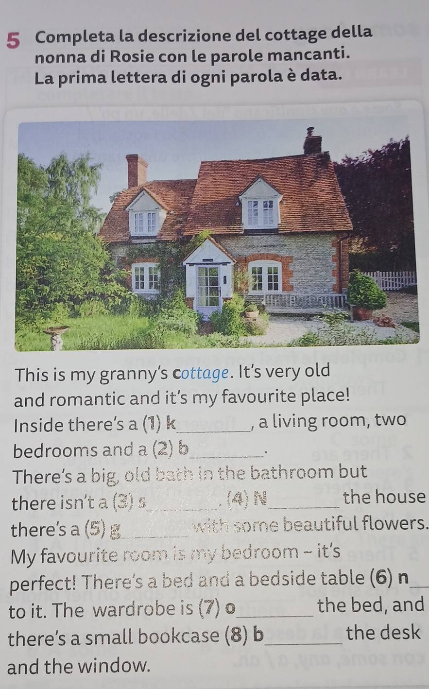 Completa la descrizione del cottage della 
nonna di Rosie con le parole mancanti. 
La prima lettera di ogni parola è data. 
This is my granny’s cottage. It’s very old 
and romantic and it’s my favourite place! 
Inside there’s a (1) k_ , a living room, two 
bedrooms and a (2) b_ 
。 
There's a big, old bath in the bathroom but 
there isn't a (3) s_ . (4) N_ 
the house 
there's a (5) g_ with some beautiful flowers. 
My favourite room is my bedroom - it's 
perfect! There's a bed and a bedside table (6) n_ 
to it. The wardrobe is (7) o_ the bed, and 
there’s a small bookcase (8) b_ the desk 
and the window.