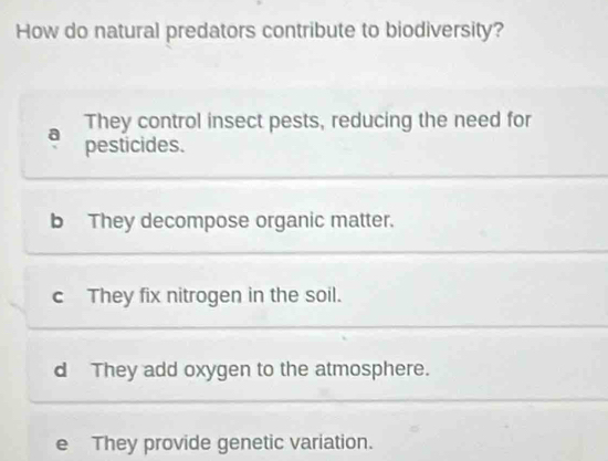 How do natural predators contribute to biodiversity?
They control insect pests, reducing the need for
a pesticides.
b They decompose organic matter.
c They fix nitrogen in the soil.
d They add oxygen to the atmosphere.
e They provide genetic variation.