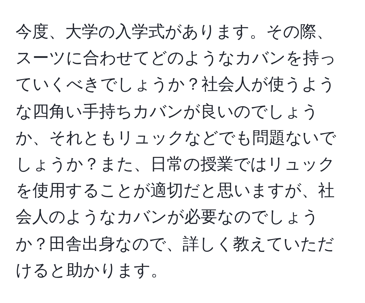 今度、大学の入学式があります。その際、スーツに合わせてどのようなカバンを持っていくべきでしょうか？社会人が使うような四角い手持ちカバンが良いのでしょうか、それともリュックなどでも問題ないでしょうか？また、日常の授業ではリュックを使用することが適切だと思いますが、社会人のようなカバンが必要なのでしょうか？田舎出身なので、詳しく教えていただけると助かります。