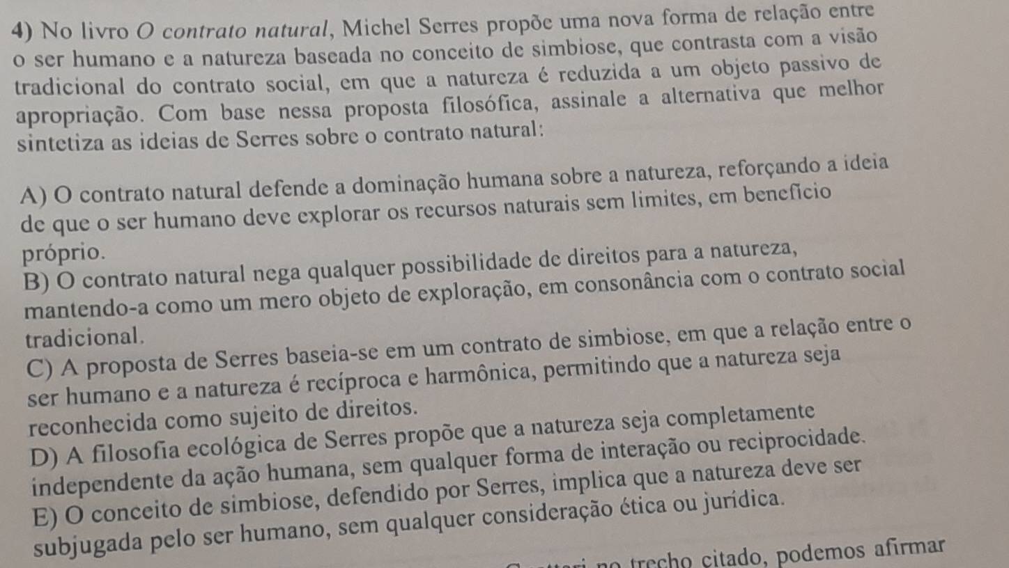 No livro O contrato natural, Michel Serres propõe uma nova forma de relação entre
o ser humano e a natureza baseada no conceito de simbiose, que contrasta com a visão
tradicional do contrato social, em que a natureza é reduzida a um objeto passivo de
apropriação. Com base nessa proposta filosófica, assinale a alternativa que melhor
sintetiza as ideias de Serres sobre o contrato natural:
A) O contrato natural defende a dominação humana sobre a natureza, reforçando a ideia
de que o ser humano deve explorar os recursos naturais sem limites, em beneficio
próprio.
B) O contrato natural nega qualquer possibilidade de direitos para a natureza,
mantendo-a como um mero objeto de exploração, em consonância com o contrato social
tradicional.
C) A proposta de Serres baseia-se em um contrato de simbiose, em que a relação entre o
ser humano e a natureza é recíproca e harmônica, permitindo que a natureza seja
reconhecida como sujeito de direitos.
D) A filosofia ecológica de Serres propõe que a natureza seja completamente
independente da ação humana, sem qualquer forma de interação ou reciprocidade.
E) O conceito de simbiose, defendido por Serres, implica que a natureza deve ser
subjugada pelo ser humano, sem qualquer consideração ética ou jurídica.
re h o ciado , podemos afírmar