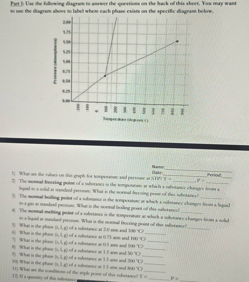 Use the following diagram to answer the questions on the back of this sheet. You may want 
to use the diagram above to label where each phase exists on the specific diagram below. 
Temperature (degrees C) 
_ 
Name: 
_ 
Date: Period: 
1) What are the values on this graph for temperature and pressure at STP?_ T= P=

2) The normal freezing point of a substance is the temperature at which a substance changes from a 
liquid to a solid at standard pressure. What is the normal freezing point of this substance? 
3) The normal boiling point of a substance is the temperature at which a substance changes from a liquid 
to a gas at standard pressure. What is the normal boiling point of this substance? 
4) The normal melting point of a substance is the temperature at which a substance changes from a solid 
to a liquid at standard pressure. What is the normal freezing point of this substance?_ 
5) What is the phase (s,l,g) of a substance at 2.0 atm and 100°C? 
6) What is the phase (s,l,g) of a substance at 0.75 atm and 100°C _ 
7) What is the phase (s,l,g) of a substance at 0.5 atm and 100°C? _ 
8) What is the phase (s,l,g) of a substance at 1.5 atm and 50°C? _ 
9) What is the phase (s,l,g) of a substance at 1.5 atm and 200°C a_ 
10) What is the phase (s,l,g) of a substance at 1.5 atm and 800°C ?_ 
11) What are the conditions of the triple point of this substance? T= __ P= _ 
12) If a quantity of this substance