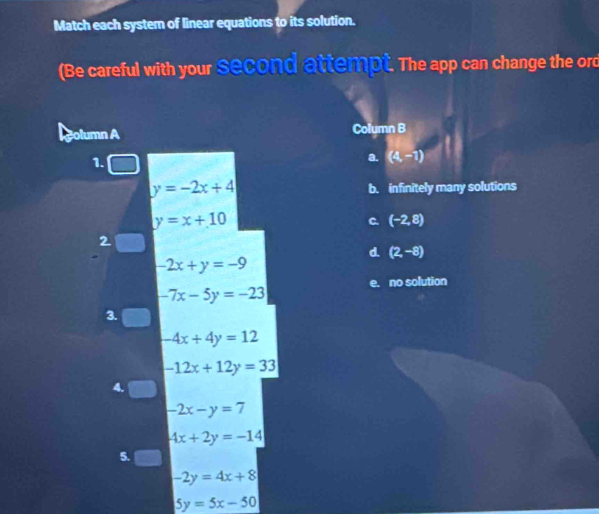 Match each system of linear equations to its solution.
(Be careful with your second attempt. The app can change the ord
column A Colymn B
1.
a. (4,-1)
y=-2x+4
b. infinitely many solutions
y=x+10
C. (-2,8)
2
d (2,-8)
-2x+y=-9
e. no solution
-7x-5y=-23
3.
-4x+4y=12
-12x+12y=33
4.
-2x-y=7
4x+2y=-14
5.
-2y=4x+8
5y=5x-50