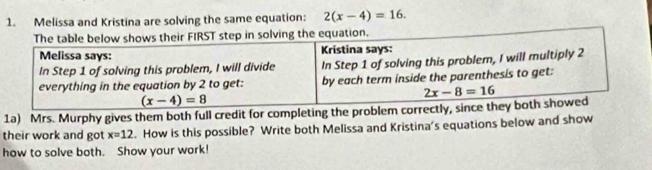 Melissa and Kristina are solving the same equation: 2(x-4)=16.
1a) Mrs. Murphy gives them both full credit for completing 
their work and got x=12. How is this possible? Write both Melissa and Kristina's equations below and show
how to solve both. Show your work!