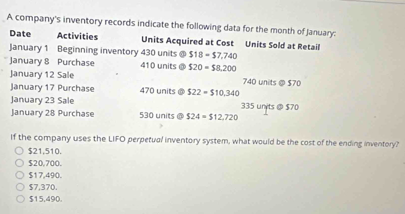 A company's inventory records indicate the following data for the month of January:
Date Activities Units Acquired at Cost Units Sold at Retail
January 1 Beginning inventory 430 units @ $18=$7,740
January 8 Purchase 410 units @ $20=$8,200
January 12 Sale 740 units @ $70
January 17 Purchase 470 units @ $22=$10,340
January 23 Sale 335 units @ $70
January 28 Purchase 530 units @ $24=$12,720
If the company uses the LIFO perpetual inventory system, what would be the cost of the ending inventory?
$21,510.
$20,700.
$17,490.
$7,370.
$15,490.