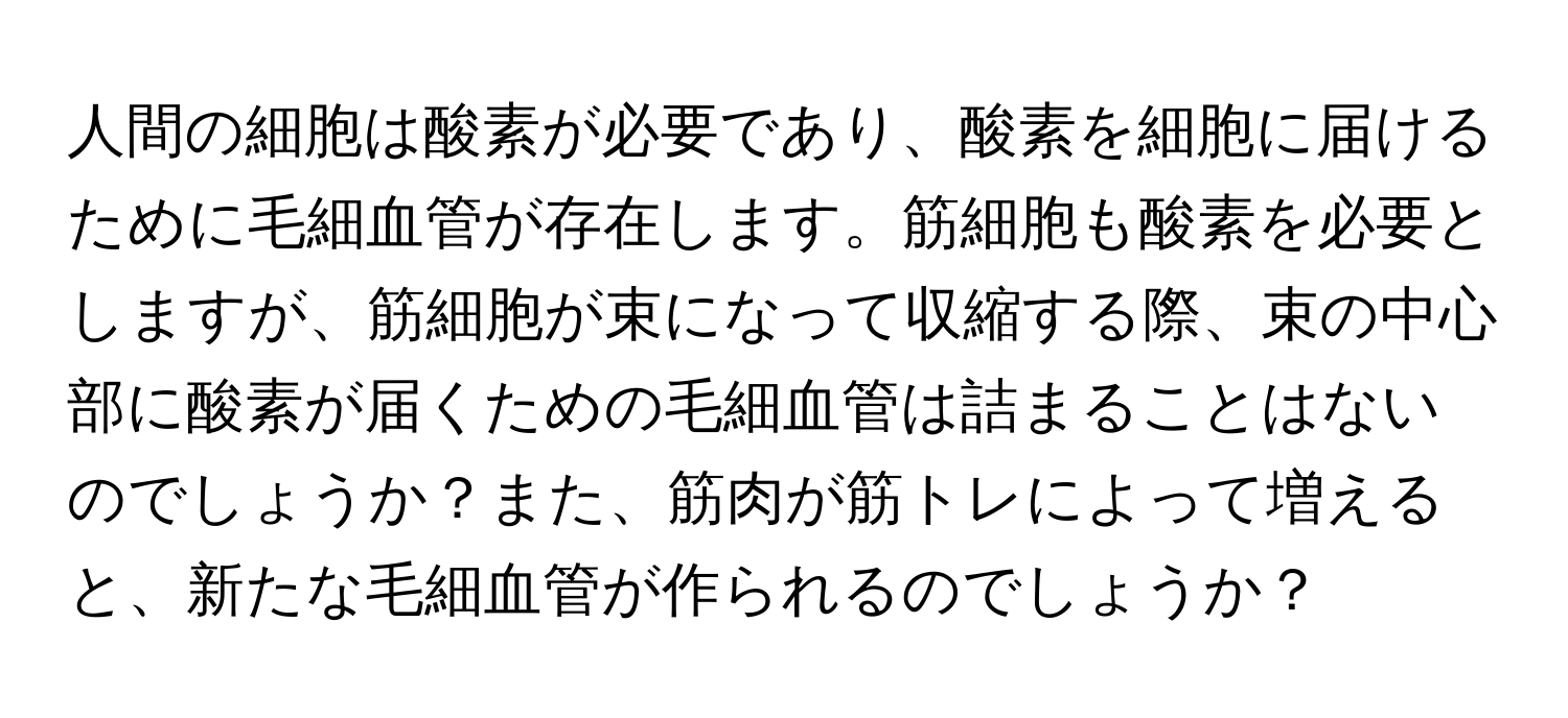 人間の細胞は酸素が必要であり、酸素を細胞に届けるために毛細血管が存在します。筋細胞も酸素を必要としますが、筋細胞が束になって収縮する際、束の中心部に酸素が届くための毛細血管は詰まることはないのでしょうか？また、筋肉が筋トレによって増えると、新たな毛細血管が作られるのでしょうか？