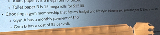 Tollet paper A is 8 mega folls for 38.30. 
。 Toilet paper B is 15 mega rolls for $12.00. 
• Choosing a gym membership that fits my budget and lifestyle. (Assume you go to the gym 12 times a morthl. 
Gym A has a monthly payment of $40. 
Gym B has a cost of $5 per visit.