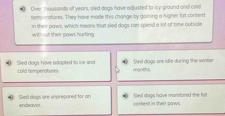 Over thousands of years, sled dogs have adjusted to icy ground and cold
temperatures. They have made this change by gaining a higher fat content
in their paws, which means that sled dogs can spend a lot of time outside
without their paws hurting.
Sled dogs have adapted to ice and Sled dogs are idle during the winter
cold temperatures. months.
Sled dogs are unprepared for an Sled dogs have monitored the fat
endeavor. content in their paws.