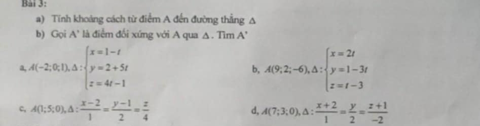 Tính khoảng cách từ điểm A đến đường thẳng A
b) Gọi A' là điểm đối xứng với A qua △ . Tim A’
a A(-2;0;1), △ :beginarrayl x=1-t y=2+5t z=4t-1endarray.
b, A(9;2;-6),△ :beginarrayl x=2t y=1-3t z=t-3endarray.
c, A(1;5;0), △ : (x-2)/1 = (y-1)/2 = z/4  A(7;3;0), △ : (x+2)/1 = y/2 = (z+1)/-2 
d,