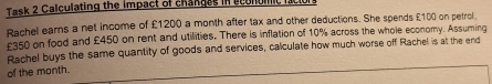 Task 2 Calculating the impact of changes in econumic l 
Rachel earns a net income of £1200 a month after tax and other deductions. She spends £100 on petrol.
£350 on food and £450 on rent and utilities. There is inflation of 10% across the whole economy. Assuming 
Rachel buys the same quantity of goods and services, calculate how much worse off Rachel is at the end 
of the month.