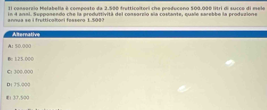 Il consorzio Melabella è composto da 2.500 frutticoltori che producono 500.000 litri di succo di mele
in 4 anni. Supponendo che la produttività del consorzio sia costante, quale sarebbe la produzione
annua se i frutticoltori fossero 1.500?
Alternative
A: 50.000
B: 125.000
C: 300.000
D: 75.000
E: 37,500