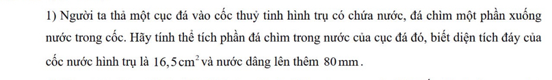 Người ta thả một cục đá vào cốc thuỷ tinh hình trụ có chứa nước, đá chìm một phần xuống 
nước trong cốc. Hãy tính thể tích phần đá chìm trong nước của cục đá đó, biết diện tích đáy của 
cốc nước hình trụ là 16,5cm^2 và nước dâng lên thêm 80 mm.