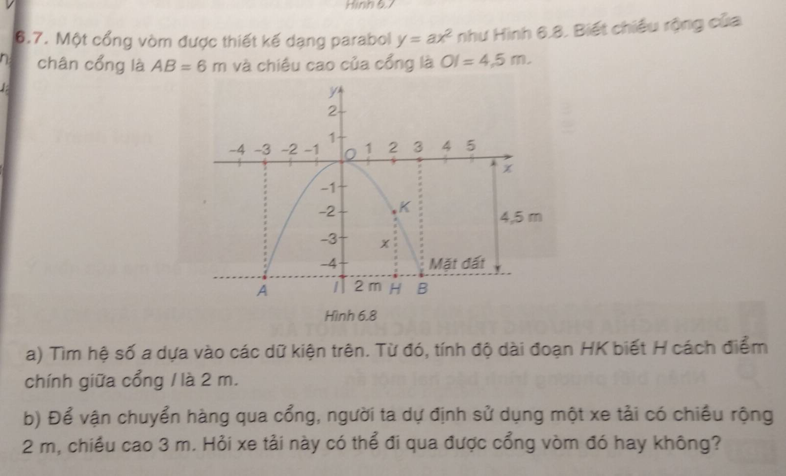 Hinh 6l
6.7. Một cổng vòm được thiết kế dạng parabol y=ax^2 như Hình 6.8. Biết chiều rộng của 
n chân cổng là AB=6m và chiêu cao của cổng là OI=4,5m. 
Hình 6.8 
a) Tìm hệ số a dựa vào các dữ kiện trên. Từ đó, tính độ dài đoạn HK biết H cách điểm 
chính giữa cổng / là 2 m. 
b) Để vận chuyển hàng qua cổng, người ta dự định sử dụng một xe tải có chiều rộng
2 m, chiều cao 3 m. Hỏi xe tải này có thể đi qua được cổng vòm đó hay không?