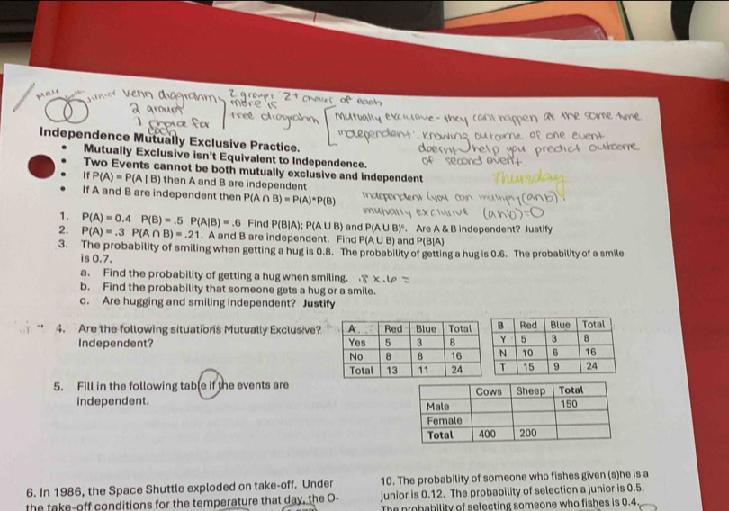 Independence Mutually Exclusive Practice. 
Mutually Exclusive isn't Equivalent to Independence. 
Two Events cannot be both mutually exclusive and independent 
If P(A)=P(A|B) then A and B are independent 
If A and B are independent then P(A∩ B)=P(A)^*P(B)
1. 
2. P(A)=0.4P(B)=.5P(A|B)=.6 Find P(B|A); P(A∪ B) and P(A∪ B)^circ . Are A & B independent? Justify
P(A)=.3P(A∩ B)=.21. A and B are independent. Find P(A U B) and P(B]A)
3. The probability of smiling when getting a hug is 0.8. The probability of getting a hug is 0.6. The probability of a smile 
is 0.7. 
a. Find the probability of getting a hug when smiling. 
b. Find the probability that someone gets a hug or a smile. 
c. Are hugging and smiling independent? Justify 
4. Are the following situations Mutually Exclusive? 
Independent? 
5. Fill in the following table if the events are 
independent. 
10. The probability of someone who fishes given (s)he is a 
6. In 1986, the Space Shuttle exploded on take-off. Under junior is 0.12. The probability of selection a junior is 0.5. 
the take-off conditions for the temperature that day, the O- The probability of selecting someone who fishes is 0.4
