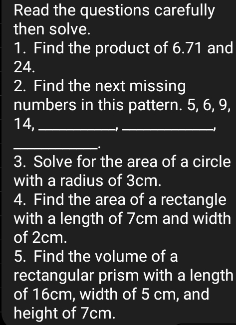 Read the questions carefully 
then solve. 
1. Find the product of 6.71 and
24. 
2. Find the next missing 
numbers in this pattern. 5, 6, 9,
14,_ 
-1_
-1
_ 
. 
3. Solve for the area of a circle 
with a radius of 3cm. 
4. Find the area of a rectangle 
with a length of 7cm and width 
of 2cm. 
5. Find the volume of a 
rectangular prism with a length 
of 16cm, width of 5 cm, and 
height of 7cm.