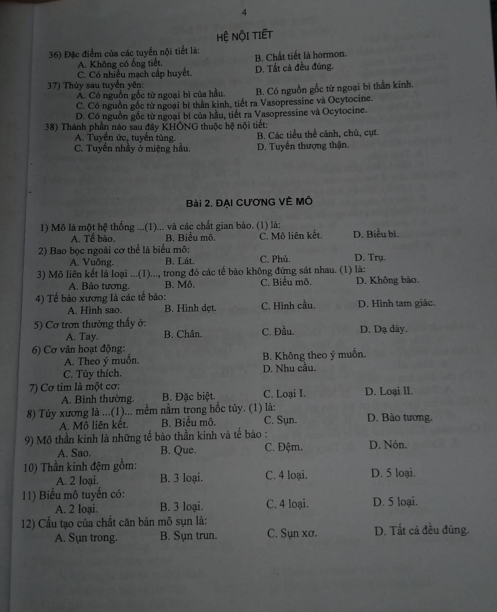 Hệ NộI TIếT
36) Đặc điểm của các tuyến nội tiết là:
A. Không có ống tiết. B. Chất tiết là hormon.
C. Có nhiều mạch cấp huyết. D. Tất cả đều đúng.
37) Thùy sau tuyến yên:
A. Có nguồn gốc từ ngoại bì của hầu. B. Có nguồn gốc từ ngoại bì thần kinh.
C. Có nguồn gốc từ ngoại bì thần kinh, tiết ra Vasopressine và Ocytocine.
D. Có nguồn gốc từ ngoại bì của hầu, tiết ra Vasopressine và Ocytocine.
38) Thành phần nào sau đây KHÔNG thuộc hệ nội tiết:
A. Tuyến ức, tuyến tùng. B. Các tiểu thể cảnh, chủ, cụt.
C. Tuyến nhầy ở miệng hầu. D. Tuyến thượng thận.
Bài 2. ĐẠI CươNG VÊ MÔ
1) Mô là một hệ thống ...(1)... và các chất gian bào. (1) là:
A. Tế bào. B. Biểu mô. C. Mô liên kết. D. Biểu bì.
2) Bao bọc ngoài cơ thể là biểu mô:
A. Vuông. B. Lát. C. Phủ. D. Trụ.
3) Mô liên kết là loại ...(1)..., trong đó các tế bào không đứng sát nhau. (1) là:
A. Bào tương. B. Mô. C. Biểu mô. D. Không bào.
4) Tế bào xương là các tế bào:
A. Hình sao. B. Hình dẹt. C. Hình cầu. D. Hình tam giác.
5) Cơ trơn thường thấy ở: D. Dạ dày.
A. Tay. B. Chân. C. Đầu.
6) Cơ vân hoạt động:
A. Theo ý muồn. B. Không theo ý muốn.
C. Tùy thích. D. Nhu cầu.
7) Cơ tim là một cơ: D. Loại II.
A. Bình thường. B. Đặc biệt. C. Loại I.
8) Tủy xương là ...(1)... mềm nằm trong hốc tủy. (1) là:
A. Mô liên kết. B. Biểu mô. C. Sụn. D. Bào tương.
9) Mô thần kinh là những tế bào thần kinh và tế bào :
A. Sao. B. Que. C. Đệm.
D. Nón.
10) Thần kinh đệm gồm:
A. 2 loại. B. 3 loại. C. 4 loại.
D. 5 loại.
11) Biểu mô tuyến có:
A. 2 loại. B. 3 loại. C. 4 loại. D. 5 loại.
12) Cấu tạo của chất căn bản mô sụn là:
A. Sụn trong. B. Sụn trun. C. Sụn xơ. D. Tất cả đều đúng.