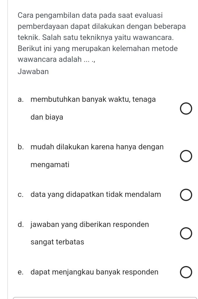 Cara pengambilan data pada saat evaluasi
pemberdayaan dapat dilakukan dengan beberapa
teknik. Salah satu tekniknya yaitu wawancara.
Berikut ini yang merupakan kelemahan metode
wawancara adalah ... .,
Jawaban
a. membutuhkan banyak waktu, tenaga
dan biaya
b. mudah dilakukan karena hanya dengan
mengamati
c. data yang didapatkan tidak mendalam
d. jawaban yang diberikan responden
sangat terbatas
e. dapat menjangkau banyak responden