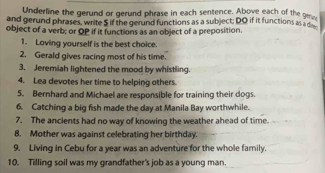 Underline the gerund or gerund phrase in each sentence. Above each of the gerun 
and gerund phrases, write $ if the gerund functions as a subject; DO if it functions as a dire 
object of a verb; or OP if it functions as an object of a preposition. 
1. Loving yourself is the best choice. 
2. Gerald gives racing most of his time. 
3. Jeremiah lightened the mood by whistling. 
4. Lea devotes her time to helping others. 
5. Bernhard and Michael are responsible for training their dogs. 
6. Catching a big fish made the day at Manila Bay worthwhile. 
7. The ancients had no way of knowing the weather ahead of time. 
8. Mother was against celebrating her birthday. 
9. Living in Cebu for a year was an adventure for the whole family. 
10. Tilling soil was my grandfather’s job as a young man.