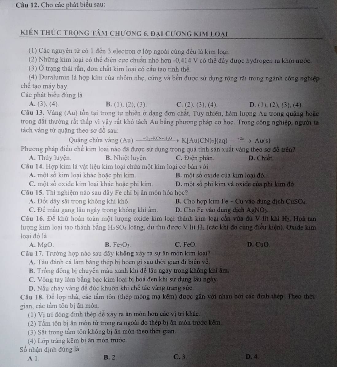 Cho các phát biểu sau:
kiến thức trọng tâm chương 6. đại cương kim loại
(1) Các nguyên từ có 1 đến 3 electron ở lớp ngoài cùng đều là kim loại.
(2) Những kim loại có thể điện cực chuẩn nhỏ hơn -0,414 V có thể đầy được hydrogen ra khoi nước.
(3) Ở trạng thái rắn, đơn chất kim loại có cấu tạo tinh thể.
(4) Duralumin là hợp kim của nhôm nhẹ, cứng và bền được sử dụng rộng rãi trong ngành công nghiệp
chế tạo máy bay.
Các phát biểu đúng là
A. (3), (4). B. (1), (2), (3). C. (2), (3), (4) D. (1), (2), (3), (4)
Câu 13. Vàng (Au) tồn tại trong tự nhiên ở dạng đơn chất, Tuy nhiên, hàm lượng Au trong quặng hoặc
trong đất thường rất thấp vì vậy rất khó tách Au bằng phương pháp cơ học. Trong công nghiệp, người ta
tách vàng từ quặng theo sơ đồ sau:
Quặng chứa vàng (Au) +O_2-KCN+H_2 K[Au(CN)₂](aq) →→ A u(s)

Phương pháp điều chế kim loại nào đã được sử dụng trong quá tình sản xuất vàng theo sơ đồ trên?
A. Thủy luyện. B. Nhiệt luyện. C. Điện phân D. Chiết.
Câu 14. Hợp kim là vật liệu kim loại chứa một kim loại cơ bản với
A. một số kim loại khác hoặc phi kim. B. một số oxide của kim loại đỏ
C. một số oxide kim loại khác hoặc phi kim. D. một số phi kim và oxide của phi kim đó
Câu 15. Thí nghiệm nào sau đây Fe chỉ bị ăn mòn hóa học?
A. Đốt dãy sắt trong không khí khô B. Cho hợp kim Fe - Cu vào dụng địch C uSO_4
C. Đề mẫu gang lâu ngày trong không khi ẩm. D. Cho Fe vào dung dịch AgNO₃.
Câu 16. Để khử hoàn toàn một lượng oxide kim loại thành kim loại cần vừa đủ V lít khí H_2 Hoå tan
lượng kim loại tạo thành bằng H_2SO_4 loàng, dư thu được V lit H_2 (các khí đo cùng điều kiện). Oxide kim
loại đó là
A. MgO. B. Fe_2O_3. C. FeO D. CuO
Câu 17. Trường hợp nào sau đây không xảy ra sự ăn mỏn kim loại?
A. Tàu đánh cá làm bằng thép bị hoen gỉ sau thời gian đi biển về.
B. Trống đồng bị chuyển màu xanh khi để lâu ngày trong không khí ẩm.
C. Vòng tay làm bằng bạc kim loại bị hoá đen khi sử dụng lâu ngày.
D. Nấu chảy vàng đề đúc khuôn khi chể tác vàng trang sức.
Câu 18. Để lợp nhà, các tấm tôn (thép mông mạ kềm) được gần với nhau bởi các đinh thép. Theo thời
gian, các tấm tôn bị ăn mòn.
(1) Vị trí đóng đinh thép dễ xảy ra ăn mòn hơn các vị trí khác.
(2) Tầm tôn bị ăn mòn từ trong ra ngoài do thép bị ăn mòn trước kềm
(3) Sắt trong tấm tôn không bị ăn mòn theo thời gian.
(4) Lớp tráng kẽm bị ăn mòn trước
ố nhận định đúng là
A 1. B. 2 C. 3. D. 4.