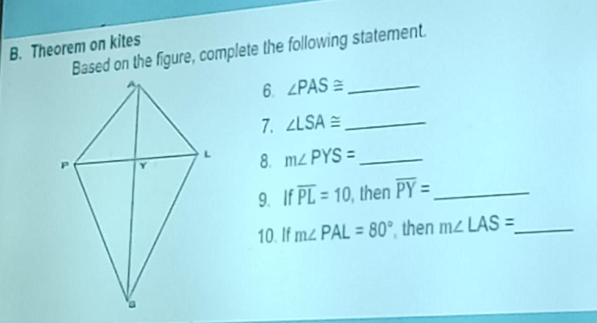 Theorem on kites 
Based on the figure, complete the following statement. 
6. ∠ PAS≌ _ 
7. ∠ LSA≌ _ 
8. m∠ PYS= _ 
9. If overline PL=10 , then overline PY= _ 
10. If m∠ PAL=80° then m∠ LAS= _