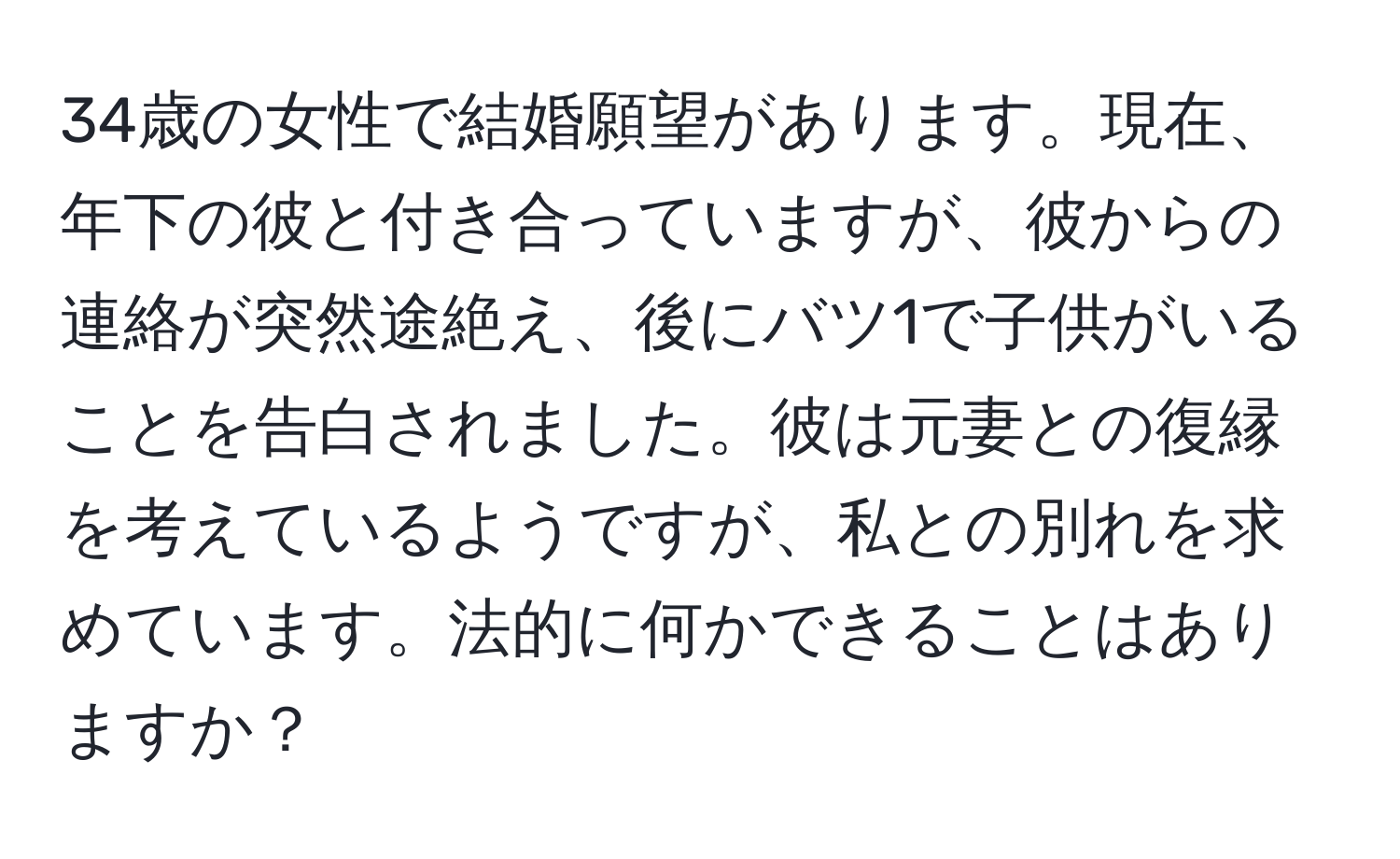 34歳の女性で結婚願望があります。現在、年下の彼と付き合っていますが、彼からの連絡が突然途絶え、後にバツ1で子供がいることを告白されました。彼は元妻との復縁を考えているようですが、私との別れを求めています。法的に何かできることはありますか？