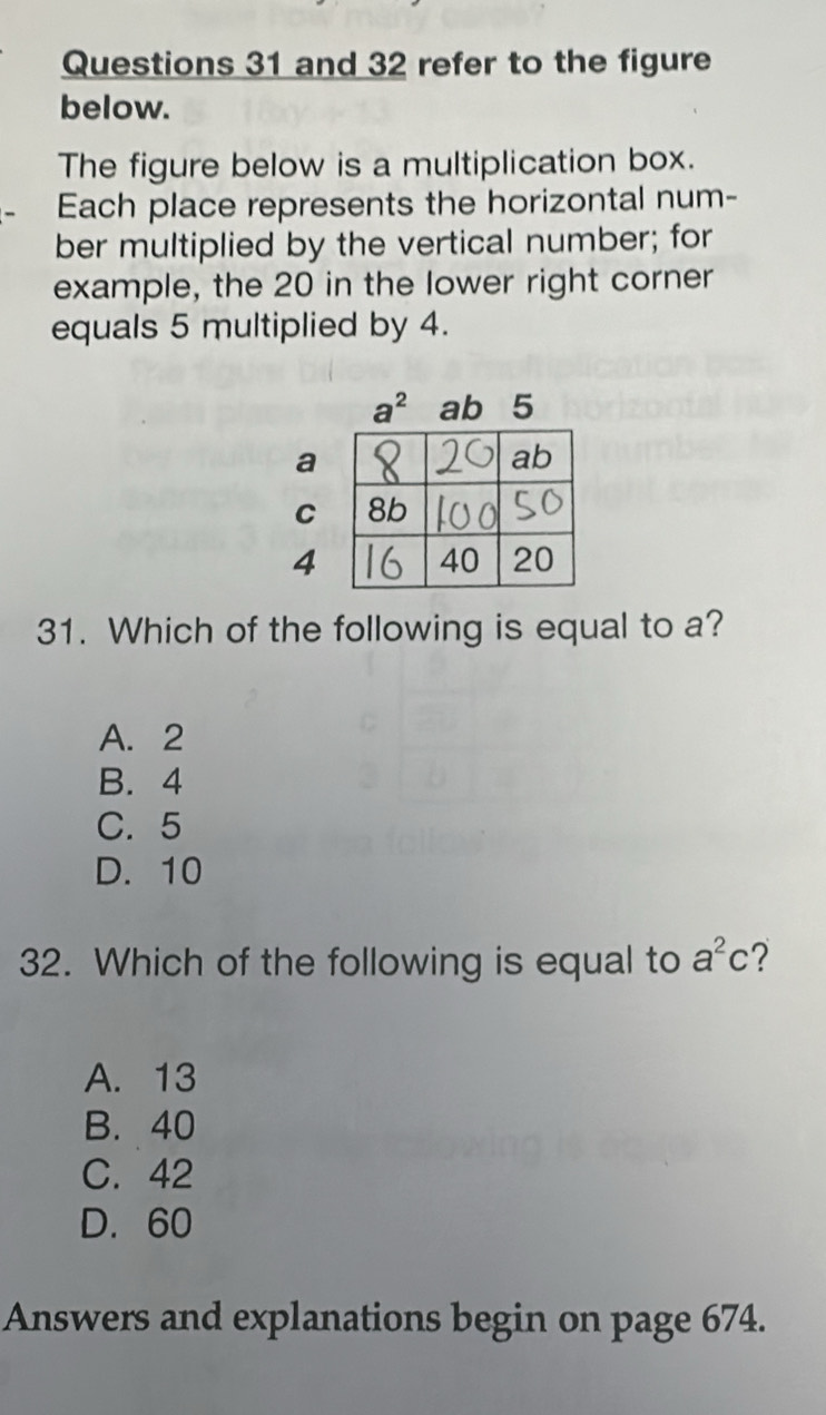 and 32 refer to the figure
below.
The figure below is a multiplication box.
Each place represents the horizontal num-
ber multiplied by the vertical number; for
example, the 20 in the lower right corner
equals 5 multiplied by 4.
a
C
4
31. Which of the following is equal to a?
A. 2
B. 4
C. 5
D. 10
32. Which of the following is equal to a^2c ?
A. 13
B. 40
C. 42
D. 60
Answers and explanations begin on page 674.