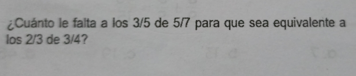 ¿Cuánto le falta a los 3/5 de 5/7 para que sea equivalente a 
los 2/3 de 3/4?