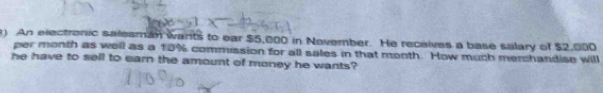 An electronic salesman wants to ear $5,000 in November. He receives a base salary of $2,000
per month as well as a 10% commission for all sales in that month. How much merchandise will 
he have to sell to earn the amount of money he wants?