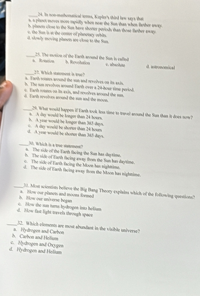 In non-mathematical terms, Kepler's third law says that
a, a planet moves more rapidly when near the Sun than when farther away.
b. planets close to the Sun have shorter periods than those farther away.
c. the Sun is at the center of planetary orbits.
d. slowly moving planets are close to the Sun.
_25. The motion of the Earth around the Sun is called
a. Rotation b. Revolution c. absolute d. astronomical
_27. Which statement is true?
a. Earth rotates around the sun and revolves on its axis.
b. The sun revolves around Earth over a 24-hour time period.
c. Earth rotes on its axis, and revolves around the sun.
d. Earth revolves around the sun and the moon.
_29. What would happen if Earth took less time to travel around the Sun than it does now?
a. A day would be longer than 24 hours.
b. A year would be longer than 365 days.
c. A day would be shorter than 24 hours
d. A year would be shorter than 365 days.
_30. Which is a troe statement?
a. The side of the Earth facing the Sun has daytime.
b. The side of Earth facing away from the Sun has daytime.
c. The side of Earth facing the Moon has nighttime.
d. The side of Earth facing away from the Moon has nighttime.
_31. Most scientists believe the Big Bang Theory explains which of the following questions?
a. How our planets and moons formed
b. How our universe began
c. How the sun turns hydrogen into helium
d. How fast light travels through space
_32. Which elements are most abundant in the visible universe?
a. Hydrogen and Carbon
b. Carbon and Helium
c. Hydrogen and Oxygen
d. Hydrogen and Helium