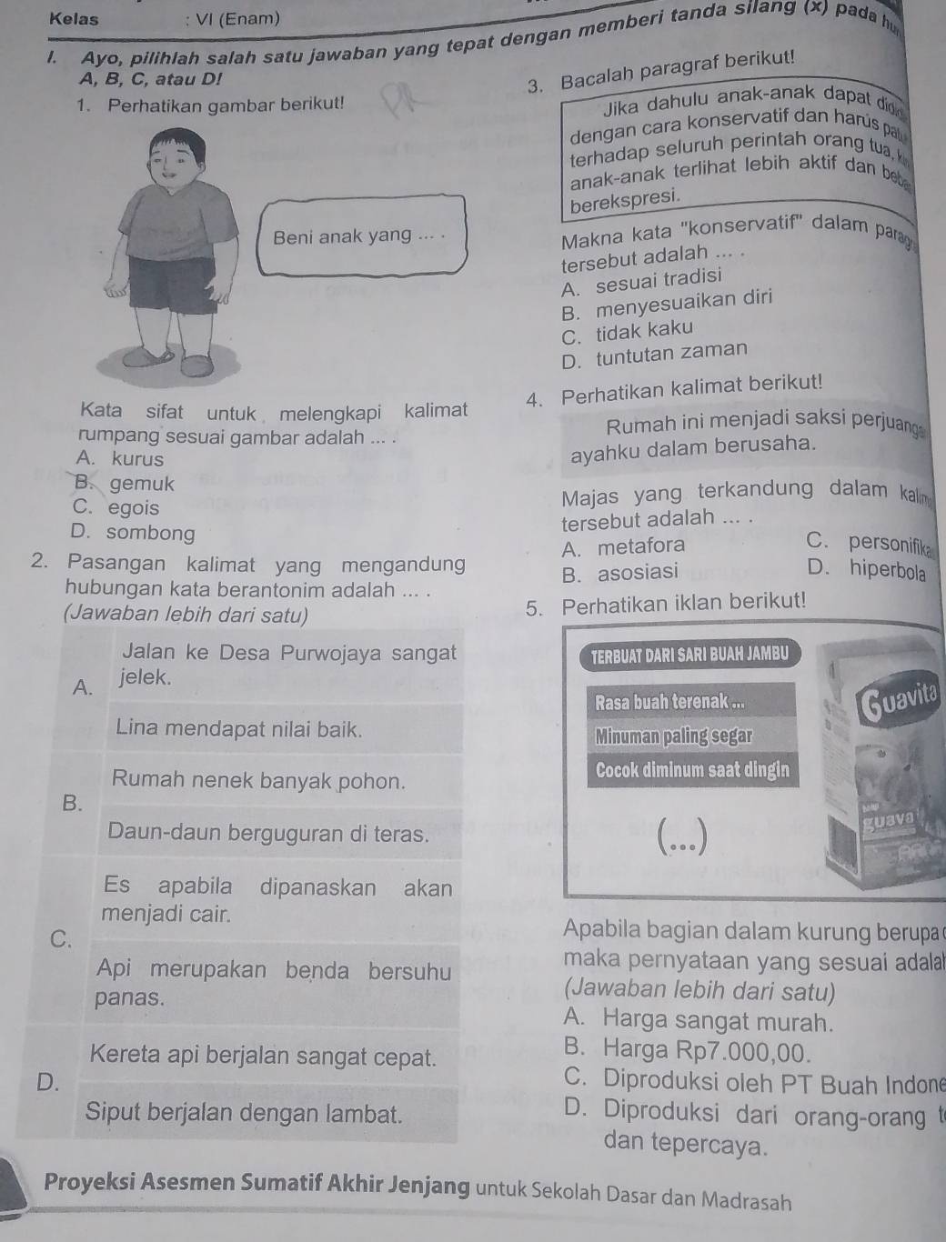 Kelas : VI (Enam)
l. Ayo, pilihlah salah satu jawaban yang tepat dengan memberi tanda silang (x) pada h
A, B, C, atau D!
3. Bacalah paragraf berikut!
1. Perhatikan gambar berikut! Jika dahulu anak-anak dapat didk
dengan cara konservatif dan harús pal
terhadap seluruh perintah orang tua, 
anak-anak terlihat lebih aktif dan b  
berekspresi.
Makna kata 'konservatif" dalam parag
tersebut adalah ... .
A. sesuai tradisi
B. menyesuaikan diri
C. tidak kaku
D. tuntutan zaman
4. Perhatikan kalimat berikut!
Kata sifat untuk melengkapi kalimat
rumpang sesuai gambar adalah ... .
Rumah ini menjadi saksi perjuangs
A. kurus
ayahku dalam berusaha.
B. gemuk
C. egois  Majas yang terkandung dalam kalm
D. sombong
tersebut adalah ... .
A. metafora C. personifik
2. Pasangan kalimat yang mengandung
B. asosiasi D. hiperbola
hubungan kata berantonim adalah ... .
(Jawaban lebih dari satu) 5. Perhatikan iklan berikut!
Jalan ke Desa Purwojaya sangat TERBUAT DARI SARI BUAH JAMBU
A. jelek.
Rasa buah terenak ... Guavita
Lina mendapat nilai baik. Minuman paling segar
Cocok diminum saat dingin
Rumah nenek banyak pohon.
B.
Daun-daun berguguran di teras. (...)
guaval
Es apabila dipanaskan akan
menjadi cair. Apabila bagian dalam kurung berupa
C.
maka pernyataan yang sesuai adala
Api merupakan benda bersuhu (Jawaban lebih dari satu)
panas. A. Harga sangat murah.
Kereta api berjalan sangat cepat.
B. Harga Rp7.000,00.
D. C. Diproduksi oleh PT Buah Indone
Siput berjalan dengan lambat.
D. Diproduksi dari orang-orang t
dan tepercaya.
Proyeksi Asesmen Sumatif Akhir Jenjang untuk Sekolah Dasar dan Madrasah