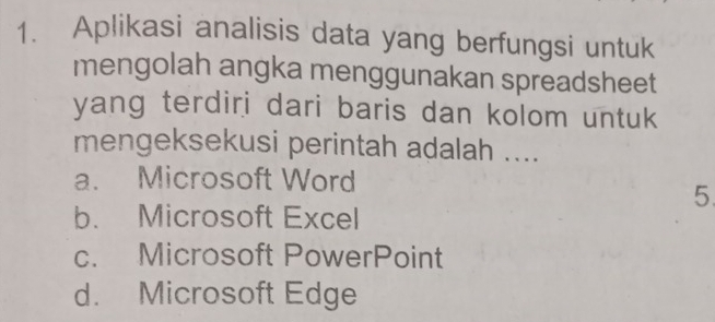 Aplikasi analisis data yang berfungsi untuk
mengolah angka menggunakan spreadsheet
yang terdiri dari baris dan kolom untuk
mengeksekusi perintah adalah ....
a. Microsoft Word
5
b. Microsoft Excel
c. Microsoft PowerPoint
d. Microsoft Edge