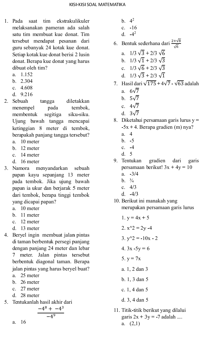 KISI-KISI SOAL MATEMATIKA
1. Pada saat tim ekstrakulikuler b. 4^2
melaksanakan pameran ada salah c. -16
satu tim membuat kue donat. Tim d. -4^2
tersebut mendapat pesanan dari 6. Bentuk sederhana dari  (2+sqrt(8))/sqrt(6) 
guru sebanyak 24 kotak kue donat.
Setiap kotak kue donat berisi 2 lusin a. 1/3sqrt(3)+2/3sqrt(6)
donat. Berapa kue donat yang harus b. 1/3sqrt(1)+2/3sqrt(3)
dibuat oleh tim? c. 1/3sqrt(6)+2/3sqrt(3)
a. 1.152 d. 1/3sqrt(3)+2/3sqrt(1)
b. 2.304 7. Hasil dari sqrt(175)+4sqrt(7)-sqrt(63) adalah
c. 4.608
a. 6sqrt(7)
d. 9.216
2. Sebuah tangga diletakkan b. 5sqrt(7)
menempel pada tembok, c. 4sqrt(7)
membentuk segitiga siku-siku. d. 3sqrt(7)
Ujung bawah tangga mencapai 8. Diketahui persamaan garis lurus y=
-5x+4
ketinggian 8 meter di tembok, . Berapa gradien (m) nya?
berapakah panjang tangga tersebut? a. 4
a. 10 meter
b. -5
b. 12 meter
c. 14 meter d. 5 c. -4
d. 16 meter 9. Tentukan gradien dari garis
3. Namora menyandarkan sebuah persamaan berikut! 3x+4y=10
papan kayu sepanjang 13 meter a. -3/4
pada tembok. Jika ujung bawah b. ¾
papan ia ukur dan berjarak 5 meter
4/3
dari tembok, berapa tinggi tembok d. -4/3
yang dicapai papan? 10. Berikut ini manakah yang
a. 10 meter merupakan persamaan garis lurus
b. 11 meter
1. y=4x+5
c. 12 meter
d. 13 meter 2. x^(wedge)2=2y-4
4. Beryel ingin membuat jalan pintas
3. y^(wedge)2=-10x-2
di taman berbentuk persegi panjang
dengan panjang 24 meter dan lebar 4. 3x-5y=6
7 meter. Jalan pintas tersebut
berbentuk diagonal taman. Berapa 5. y=7x
jalan pintas yang harus beryel buat? a. 1, 2 dan 3
a. 25 meter
b. 26 meter b. 1, 3 dan 5
c. 27 meter c. 1, 4 dan 5
d. 28 meter
5. Tentukanlah hasil akhir dari d. 3, 4 dan 5
 (-4^8+-4^3)/-4^9 
11. Titik-titik berikut yang dilalui
garis 2x+3y=-7 adalah ....
a. 16
a. (2,1)