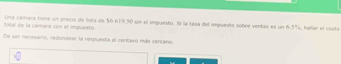 Una cámara tiene un precio de lista de $6 619.50 sin el impuesto. Si la tasa del impuesto sobre ventas es un 6.5%, hallar el costo 
total de la cámara con el impuesto. 
De ser necesario, redondear la respuesta al centavo más cercano.