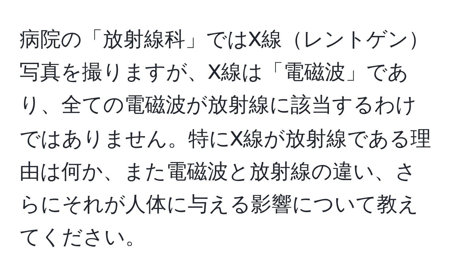 病院の「放射線科」ではX線レントゲン写真を撮りますが、X線は「電磁波」であり、全ての電磁波が放射線に該当するわけではありません。特にX線が放射線である理由は何か、また電磁波と放射線の違い、さらにそれが人体に与える影響について教えてください。