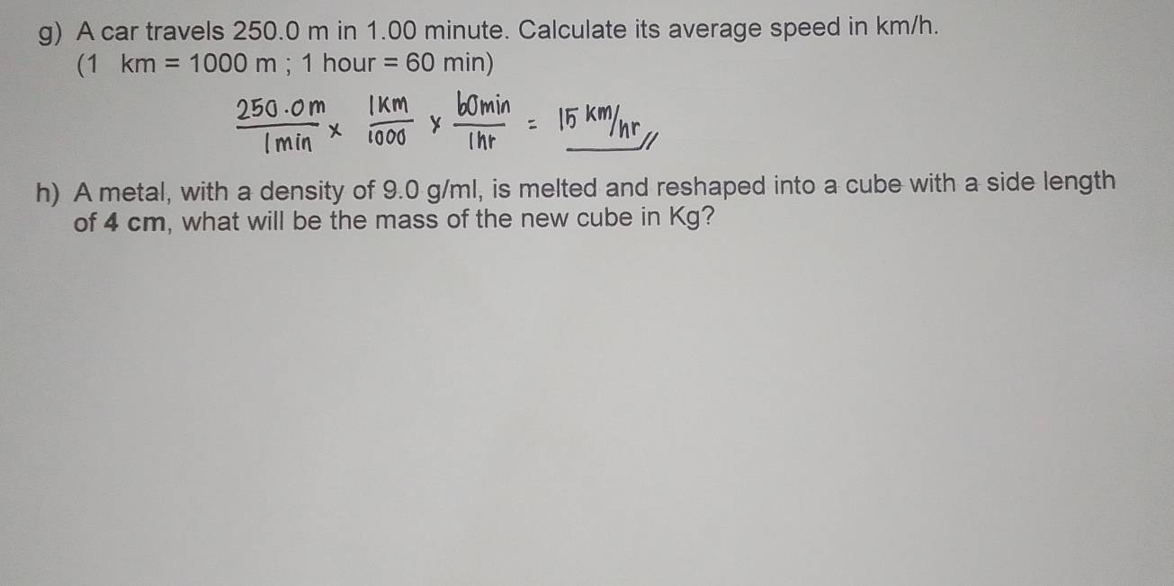 A car travels 250.0 m in 1.00 minute. Calculate its average speed in km/h.
(1km=1000m;1hour =60min)
h) A metal, with a density of 9.0 g/ml, is melted and reshaped into a cube with a side length 
of 4 cm, what will be the mass of the new cube in Kg?