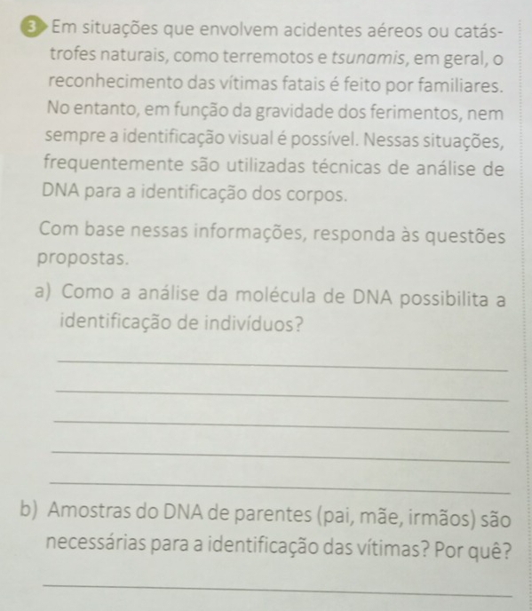 E> Em situações que envolvem acidentes aéreos ou catás- 
trofes naturais, como terremotos e tsunamis, em geral, o 
reconhecimento das vítimas fatais é feito por familiares. 
No entanto, em função da gravidade dos ferimentos, nem 
sempre a identificação visual é possível. Nessas situações, 
frequentemente são utilizadas técnicas de análise de 
DNA para a identificação dos corpos. 
Com base nessas informações, responda às questões 
propostas. 
a) Como a análise da molécula de DNA possibilita a 
identificação de indivíduos? 
_ 
_ 
_ 
_ 
_ 
b) Amostras do DNA de parentes (pai, mãe, irmãos) são 
necessárias para a identificação das vítimas? Por quê? 
_