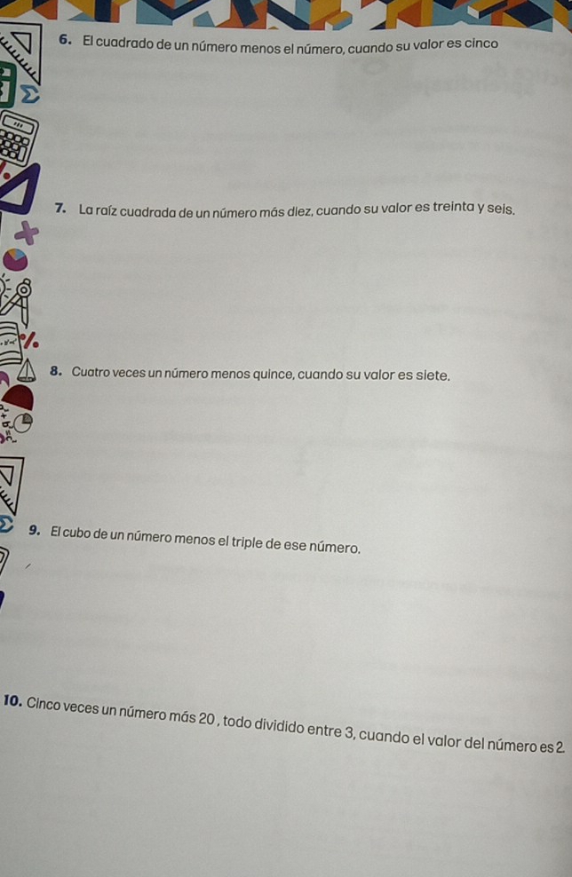 El cuadrado de un número menos el número, cuando su valor es cinco 
7. La raíz cuadrada de un número más diez, cuando su valor es treinta y seis, 
8. Cuatro veces un número menos quince, cuando su valor es siete. 
9. El cubo de un número menos el triple de ese número. 
10. Cinco veces un número más 20 , todo dividido entre 3, cuando el valor del número es 2