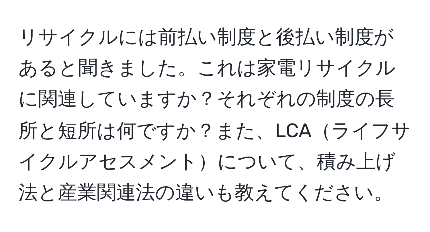 リサイクルには前払い制度と後払い制度があると聞きました。これは家電リサイクルに関連していますか？それぞれの制度の長所と短所は何ですか？また、LCAライフサイクルアセスメントについて、積み上げ法と産業関連法の違いも教えてください。