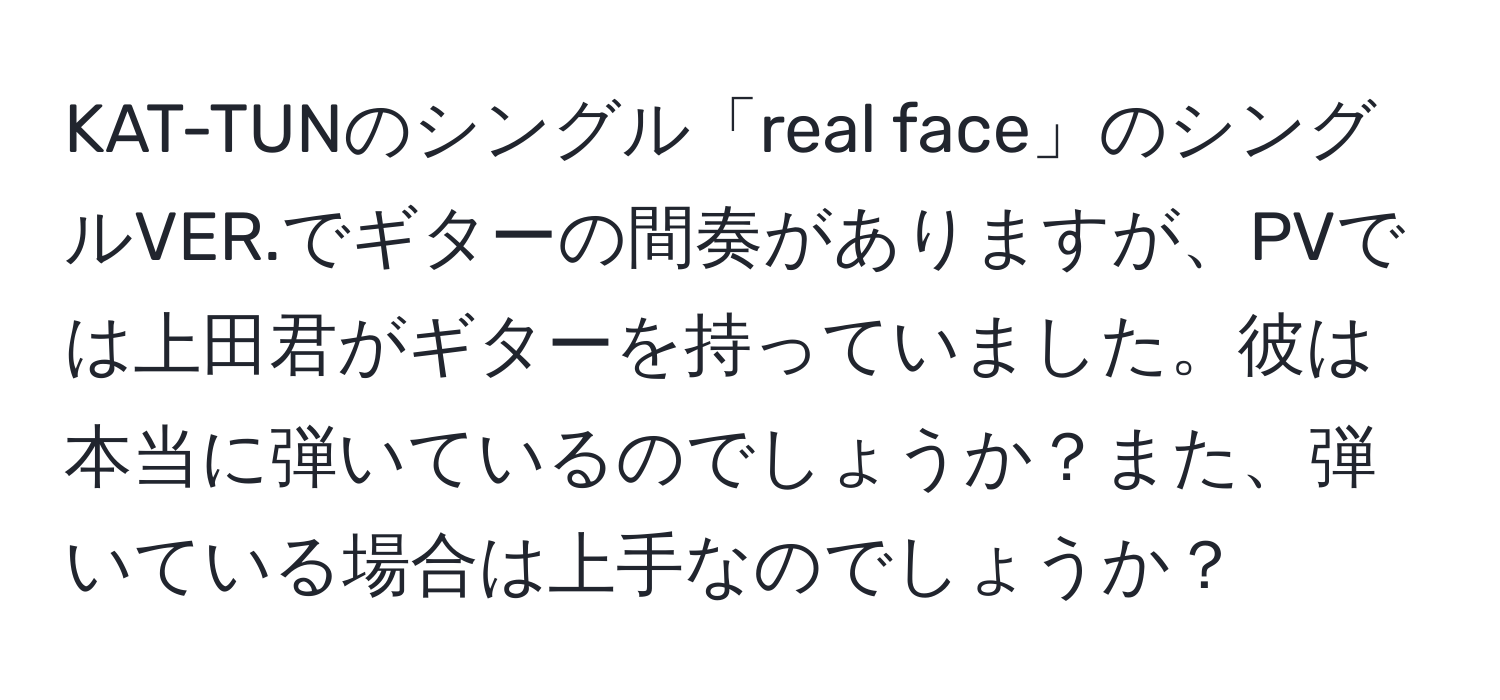 KAT-TUNのシングル「real face」のシングルVER.でギターの間奏がありますが、PVでは上田君がギターを持っていました。彼は本当に弾いているのでしょうか？また、弾いている場合は上手なのでしょうか？