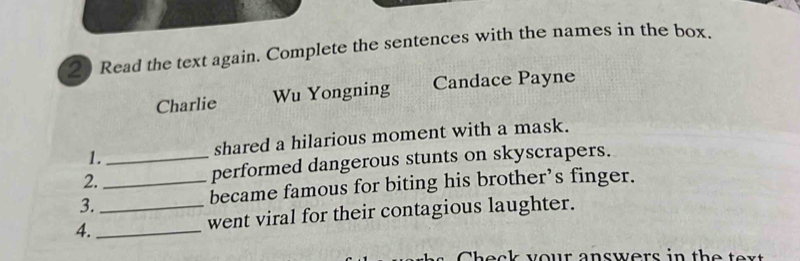 Read the text again. Complete the sentences with the names in the box. 
Charlie Wu Yongning Candace Payne 
1. shared a hilarious moment with a mask. 
2. __performed dangerous stunts on skyscrapers. 
3. 
became famous for biting his brother’s finger. 
4._ _went viral for their contagious laughter.