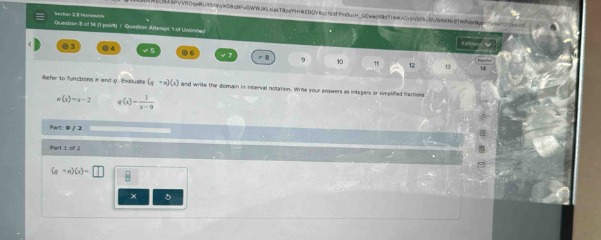 WBBEX5PvvRDqaRUIt5rInyXG8q9FvGWWJKLxiakT8poYHHkEBQVKqzfbBFPmBucH_GCwecRRdTHHKAOr9NSEB=5hJWNKNc6TWPvorMypc1o9w7GYjbavbS 
Section 2.8 Homework 
Question 8 of 14 (1 point) | Question Attempt: 1 of Unlimited 
Kat
3 4 5 6 8 9 10
11 12 13 Español 
14 
Refer to functions π and q. Evaluate (qcirc n)(x) and write the domain in interval notation. Write your answers as integers or simplified fractions
n(x)=x-2 q(x)= 1/x-9 
Part: 0 / 2 
Part 1 of 2
(qcirc n)(x)=□  □ /□  
5