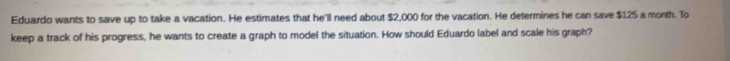 Eduardo wants to save up to take a vacation. He estimates that he'll need about $2,000 for the vacation. He determines he can save $125 a month. To 
keep a track of his progress, he wants to create a graph to model the situation. How should Eduardo label and scale his graph?