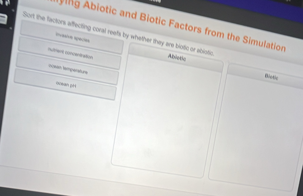 biotic and Biotic Factors from the Simulation 
Sort the factors affecting coral reefs by whether they are biotic or abiotio 
invasive species 
nutrient concentration 
Abiotic Biotic 
ocean temperature 
ocean pH