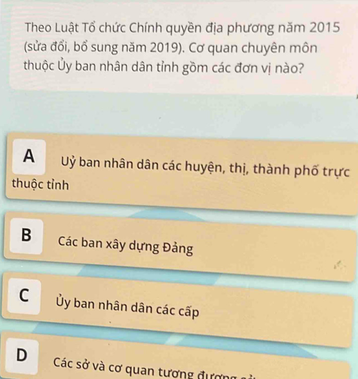 Theo Luật Tổ chức Chính quyền địa phương năm 2015
(sửa đổi, bổ sung năm 2019). Cơ quan chuyên môn
thuộc Ủy ban nhân dân tỉnh gồm các đơn vị nào?
A Uỷ ban nhân dân các huyện, thị, thành phố trực
thuộc tỉnh
B Các ban xây dựng Đảng
C Ủy ban nhân dân các cấp
D Các sở và cơ quan tương đượng