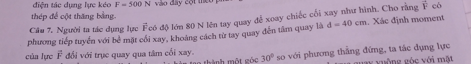 điện tác dụng lực kéo F=500N vào đây cột theo p
vector F có 
thép để cột thăng bằng. 
Câu 7. Người ta tác dụng lực vector F có độ lớn 80 N lên tay quay để xoay chiếc cối xay như hình. Cho rằng 
phương tiếp tuyến với bề mặt cối xay, khoảng cách từ tay quay đến tâm quay là d=40cm. Xác định moment 
của lực vector F đối với trục quay qua tâm cối xay. 
thành một góc 30° so với phương thẳng đứng, ta tác dụng lực
y vuộng góc với mặt