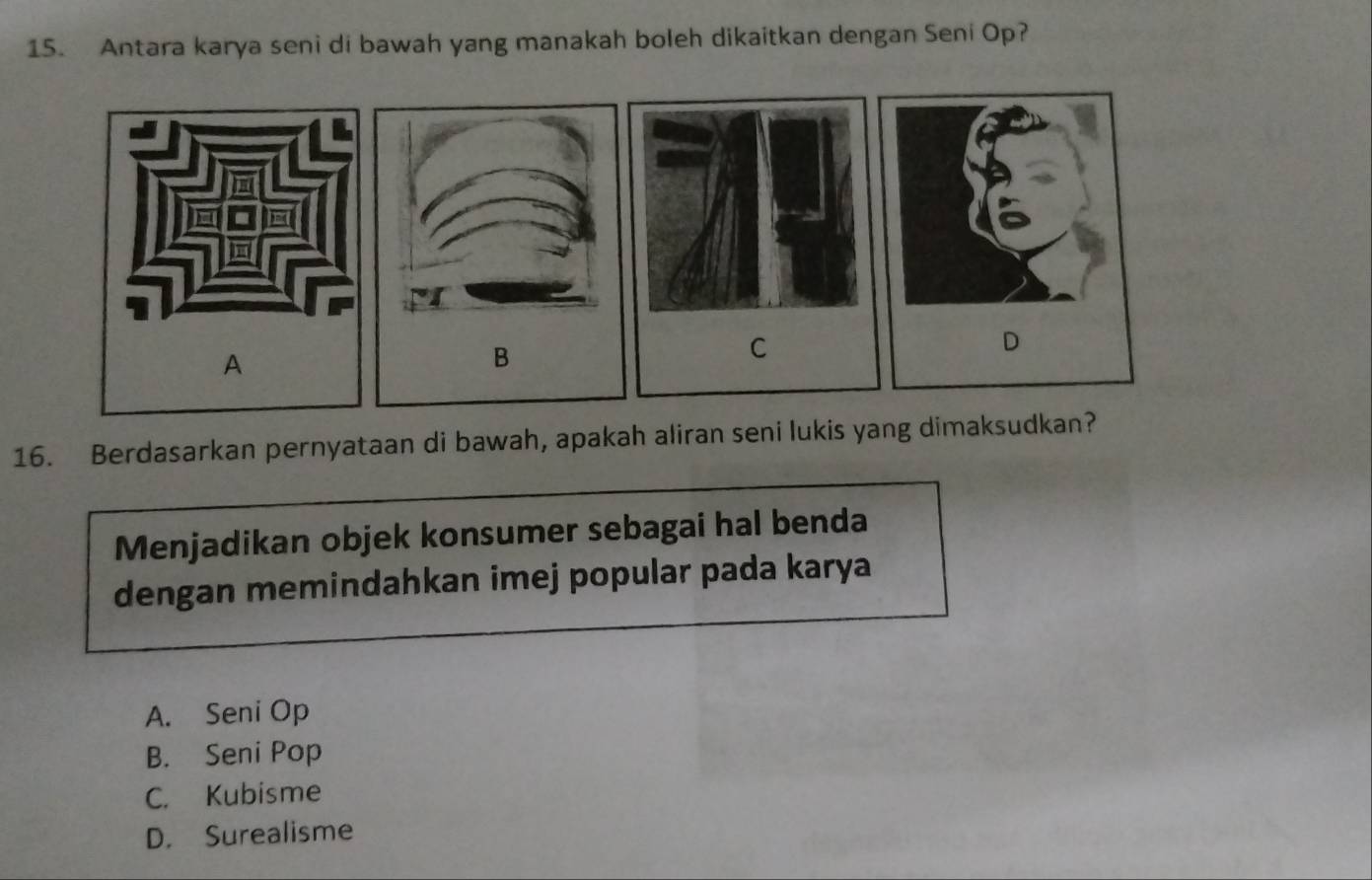 Antara karya seni di bawah yang manakah boleh dikaitkan dengan Seni Op?
A
B
C
D
16. Berdasarkan pernyataan di bawah, apakah aliran seni lukis yang dimaksudkan?
Menjadikan objek konsumer sebagai hal benda
dengan memindahkan imej popular pada karya
A. Seni Op
B. Seni Pop
C. Kubisme
D. Surealisme