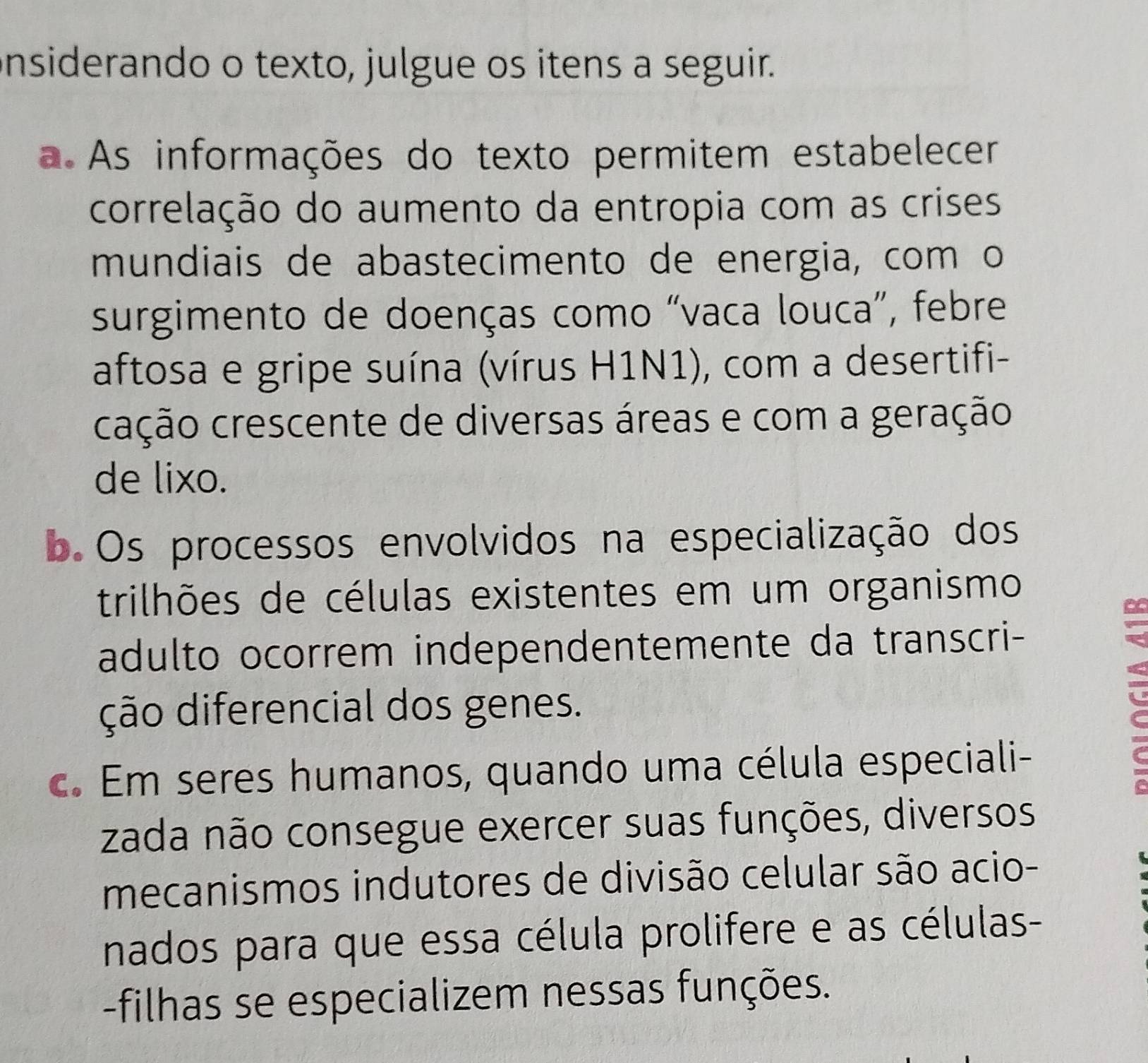 nsiderando o texto, julgue os itens a seguir.
a As informações do texto permitem estabelecer
correlação do aumento da entropia com as crises
mundiais de abastecimento de energia, com o
surgimento de doenças como “vaca louca”, febre
aftosa e gripe suína (vírus H1N1), com a desertifi-
cação crescente de diversas áreas e com a geração
de lixo.
b. Os processos envolvidos na especialização dos
trilhões de células existentes em um organismo
adulto ocorrem independentemente da transcri-
ção diferencial dos genes.
c. Em seres humanos, quando uma célula especiali-
zada não consegue exercer suas funções, diversos
mecanismos indutores de divisão celular são acio-
nados para que essa célula prolifere e as células-
-filhas se especializem nessas funções.