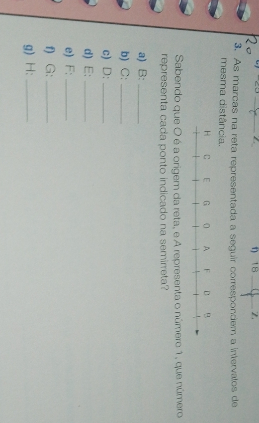 As marcas na reta representada a seguir correspondem a intervalos de 
mesma distância. 
Sabendo que O é a origem da reta, e A representa o número 1, que número 
representa cada ponto indicado na semirreta? 
a) B:_ 
b) C:_ 
c) D:_ 
d) E:_ 
e) F:_ 
f) G:_ 
g) H:_